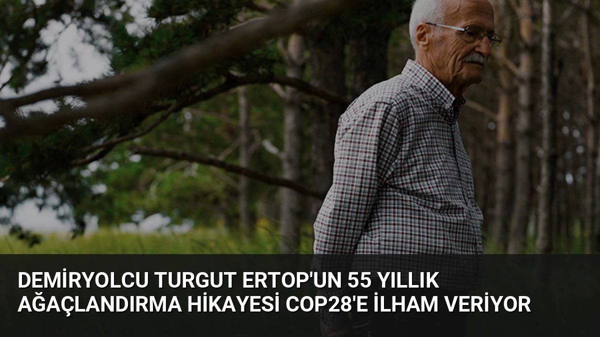 Demiryolcu Turgut Ertop’un 55 Yıllık Ağaçlandırma Hikayesi COP28’e İlham Veriyor
